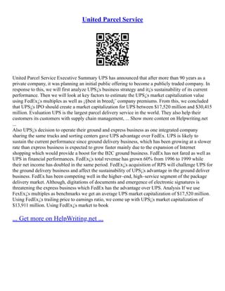 United Parcel Service
United Parcel Service Executive Summary UPS has announced that after more than 90 years as a
private company, it was planning an initial public offering to become a publicly traded company. In
response to this, we will first analyze UPS¡¦s business strategy and it¡¦s sustainability of its current
performance. Then we will look at key factors to estimate the UPS¡¦s market capitalization value
using FedEx¡¦s multiples as well as ¡§best in breed¡¨ company premiums. From this, we concluded
that UPS¡¦s IPO should create a market capitalization for UPS between $17,520 million and $30,415
million. Evaluation UPS is the largest parcel delivery service in the world. They also help their
customers its customers with supply chain management, ... Show more content on Helpwriting.net
...
Also UPS¡¦s decision to operate their ground and express business as one integrated company
sharing the same trucks and sorting centers gave UPS advantage over FedEx. UPS is likely to
sustain the current performance since ground delivery business, which has been growing at a slower
rate than express business is expected to grow faster mainly due to the expansion of Internet
shopping which would provide a boost for the B2C ground business. FedEx has not fared as well as
UPS in financial performances. FedEx¡¦s total revenue has grown 60% from 1996 to 1999 while
their net income has doubled in the same period. FedEx¡¦s acquisition of RPS will challenge UPS for
the ground delivery business and affect the sustainability of UPS¡¦s advantage in the ground deliver
business. FedEx has been competing well in the higher–end, high–service segment of the package
delivery market. Although, digitations of documents and emergence of electronic signatures is
threatening the express business which FedEx has the advantage over UPS. Analysis If we use
FexEx¡¦s multiples as benchmarks we get an average UPS market capitalization of $17,520 million.
Using FedEx¡¦s trailing price to earnings ratio, we come up with UPS¡¦s market capitalization of
$13,911 million. Using FedEx¡¦s market to book
... Get more on HelpWriting.net ...
 