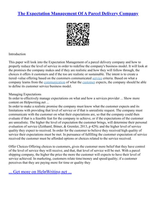 The Expectation Management Of A Parcel Delivery Company
Introduction
This paper will look into the Expectation Management of a parcel delivery company and how to
properly reduce the level of service in order to redefine the company's business model. It will look at
the promises the company makes and if they are realistic and how they will follow through, the
choices it offers it customers and if the too are realistic or sustainable. The intent is to create a
tiered–value offering based on the customers communicated service criteria. Based on what a
company learns from the communication of what the customer expects, the company should be able
to define its customer service business model.
Managing Expectations
In order to effectively manage expectations on what and how a services provider ... Show more
content on Helpwriting.net ...
In order to make a realistic promise the company must know what the customer expects and its
limitations with providing that level of service or if that is unrealistic request. The company must
communicate with the customer on what their expectations are, so that the company could then
evaluate if that is a feasible feat for the company to achieve, or if the expectations of the customer
are unrealistic. The higher the level of expectation the customer brings, will determine their personal
evaluation of service (Zeithaml, Bitner, & Gremler, 2013, p 429); and the higher level of service
quality they expect to received. In order for the customer to believe they received high quality of
service their expectations must be met. In pursuance of fulfilling the customer expectation of service
received the customer must be afforded options or choices related to the service received.
Offer Choices Offering choices to customers, gives the customer more belief that they have control
of the level of service they will receive, and that, that level of service will be met. With a parcel
shipping company, the higher the price the more the customer will expects to have their level of
service achieved. In marketing, customers relate time/money and speed/quality; if a customer
perceives that they are paying more for time or quality they
... Get more on HelpWriting.net ...
 