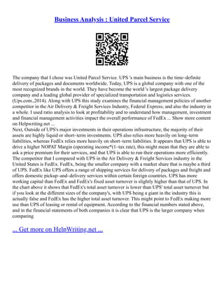 Business Analysis : United Parcel Service
The company that I chose was United Parcel Service. UPS 's main business is the time–definite
delivery of packages and documents worldwide. Today, UPS is a global company with one of the
most recognized brands in the world. They have become the world 's largest package delivery
company and a leading global provider of specialized transportation and logistics services.
(Ups.com.,2014). Along with UPS this study examines the financial management policies of another
competitor in the Air Delivery & Freight Services Industry, Federal Express; and also the industry in
a whole. I used ratio analysis to look at profitability and to understand how management, investment
and financial management activities impact the overall performance of FedEx ... Show more content
on Helpwriting.net ...
Next, Outside of UPS's major investments in their operations infrastructure, the majority of their
assets are highly liquid or short–term investments. UPS also relies more heavily on long–term
liabilities, whereas FedEx relies more heavily on short–term liabilities. It appears that UPS is able to
drive a higher NOPAT Margin (operating income*(1–tax rate), this might mean that they are able to
ask a price premium for their services, and that UPS is able to run their operations more efficiently.
The competitor that I compared with UPS in the Air Delivery & Freight Services industry in the
United States is FedEx. FedEx, being the smaller company with a market share that is maybe a third
of UPS. FedEx like UPS offers a range of shipping services for delivery of packages and freight and
offers domestic pickup–and–delivery services within certain foreign countries. UPS has more
working capital than FedEx and FedEx's fixed asset turnover is slightly higher than that of UPS. In
the chart above it shows that FedEx's total asset turnover is lower than UPS' total asset turnover but
if you look at the different sizes of the company's, with UPS being a giant in the industry this is
actually false and FedEx has the higher total asset turnover. This might point to FedEx making more
use than UPS of leasing or rental of equipment. According to the financial numbers stated above,
and in the financial statements of both companies it is clear that UPS is the larger company when
comparing
... Get more on HelpWriting.net ...
 