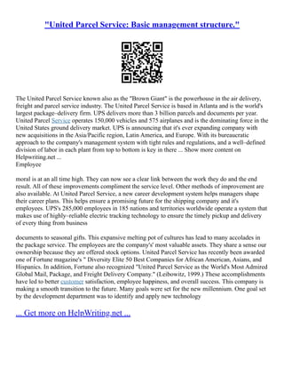 "United Parcel Service: Basic management structure."
The United Parcel Service known also as the "Brown Giant" is the powerhouse in the air delivery,
freight and parcel service industry. The United Parcel Service is based in Atlanta and is the world's
largest package–delivery firm. UPS delivers more than 3 billion parcels and documents per year.
United Parcel Service operates 150,000 vehicles and 575 airplanes and is the dominating force in the
United States ground delivery market. UPS is announcing that it's ever expanding company with
new acquisitions in the Asia/Pacific region, Latin America, and Europe. With its bureaucratic
approach to the company's management system with tight rules and regulations, and a well–defined
division of labor in each plant from top to bottom is key in there ... Show more content on
Helpwriting.net ...
Employee
moral is at an all time high. They can now see a clear link between the work they do and the end
result. All of these improvements compliment the service level. Other methods of improvement are
also available. At United Parcel Service, a new career development system helps managers shape
their career plans. This helps ensure a promising future for the shipping company and it's
employees. UPS's 285,000 employees in 185 nations and territories worldwide operate a system that
makes use of highly–reliable electric tracking technology to ensure the timely pickup and delivery
of every thing from business
documents to seasonal gifts. This expansive melting pot of cultures has lead to many accolades in
the package service. The employees are the company's' most valuable assets. They share a sense our
ownership because they are offered stock options. United Parcel Service has recently been awarded
one of Fortune magazine's " Diversity Elite 50 Best Companies for African American, Asians, and
Hispanics. In addition, Fortune also recognized "United Parcel Service as the World's Most Admired
Global Mail, Package, and Freight Delivery Company." (Leibowitz, 1999.) These accomplishments
have led to better customer satisfaction, employee happiness, and overall success. This company is
making a smooth transition to the future. Many goals were set for the new millennium. One goal set
by the development department was to identify and apply new technology
... Get more on HelpWriting.net ...
 