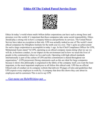 Ethics Of The United Parcel Service Essay
Ethics In today 's world where multi–billion dollar corporations can have such a strong force and
presence over the world, It 's important that these companies take some social responsibility. Ethics
should play a strong role in how a company behaves and performs its services. The United Parcel
Service have taken no exception to that rule. UPS was actually ranked as one of The world 's most
ethical companies by Ethisphere Institute for the tenth year in a row. That 's quite an achievement
for such a large corporation to accomplish in today 's age. In fact Chief Compliance Officer for UPS,
Mohammad Azam stated "At UPS, operating as an ethical company means doing what we say we
will do, in business conduct, in our impact on the environment and in how we touch the lives of
people in the communities where we live and work. Operating with high ethical standards
internationally is part of the culture of UPS and this commitment is shared throughout our
organization," .(UPS pressroom) Strong statements such as this are ideal for large companies
because it shows this philosophy is engrained in the fabric of the company itself, you want the least
important, to the most important employees to all follow this ethical code. UPS has an official
Ethical code of conduct on its company website that delivers 50 pages of rules and guidelines that
UPS expects every employee to work by. A company that does this shows they care about its
employees and its customers This is not to say UPS
... Get more on HelpWriting.net ...
 