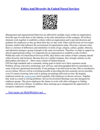 Ethics And Diversity In United Parcel Services
Management and organizational behaviors are affected by multiple issues within an organization,
from the type of work done, to the industry, to the rules and policies of the company. All of these
elements work together to establish a culture within an organization and to provide direction and
guidance for employees as they go about their day–to–day work. Ethics and diversity are two major
dynamic realities that influence the environment of organizations today. Diversity is present when
there is a mixture of differences and similarities in terms of age, religion, culture, gender, ethnicity,
and education amongst a group of people in the same environment. Therefore, in order to support an
ethical organizational culture, it is important for an organization to establish a code of ethics.
Within the walls of United Parcel Services (UPS), they believe the culture of their company should
reflect diversity and inclusion. Because they are a global company, they strongly embrace on the
philosophies and ideas of ... Show more content on Helpwriting.net ...
UPS has high standards and is constantly setting goals to better serve their customers needs.
Problem solving, innovative technology, new services, and choreographed delivery procedures are
some of the key operational focal points. If one package is not delivered on time, that is considered a
service failure. Drivers will do everything possible to providing the best customer service possible,
even if it means incurring extra costs to getting one package delivered on time. By keeping
employee morale up, management meets regularly with employees to discuss services. Together
they work as a team to solving problems. Service Involvement Meetings were also designed for
employee groups. This gives employees the chance to work with other colleagues to finding
solutions with service failures. In addition, these meetings give management the opportunity to
recognize employee's exceptional
... Get more on HelpWriting.net ...
 