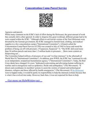 Concentration Camp Parcel Service
Agencies and parcels
While many comment on the ICRC's lack of effort during the Holocaust, the great amount of work
they actually did is often ignored. In order to disperse this great workload, different groups had to be
were created within the ICRC. "Although efforts to aid Jewish victims of the Nazi Holocaust were
thwarted by the German government, the ICRC managed to furnish food, clothing, and medical
supplies to a few concentration camps ("International Committee"). A branch called the
Concentration Camp Parcel Service (CCPS) was created in July of 1943 to focus and mend the
problem of being cut off with prisoners. ("Expansion, Suspicion" 7). "The ICRC delivered more
than 34 million parcels and more than 1.3 million books to prisoners ... Show more content on
Helpwriting.net ...
The Committee helped millions of prisoners of war and "civilian internees" in the aftermath of
World War II ("International Committee"). In addition, post WWII, the ICRC has "continued its role
as an independent, nonpartisan humanitarian agency," ("International Committee"). Today, the Red
Cross ideals have changed. It is now "dedicated to preventing and alleviating human suffering in
warfare and in emergencies such as epidemics, floods and earthquakes," (The Movement). "It
directs and coordinates its members' actions to assist the victims of natural and technological
disasters, refugees and those affected by health emergencies," (The Movement). If the Holocaust
were to happen today, it would be partly its responsibility to help the interned civilians because that
is what it has evolved into today. However, back then, it was not expected for them to help
... Get more on HelpWriting.net ...
 