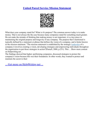 United Parcel Service Mission Statement
What does your company stand for? What is it's purpose? The common answer today is to make
money. That is not always the the case because many companies stand for something much greater.
Do not make the mistake of thinking that making money is not important, it is a key piece in
maintaining the original purpose and longevity of any company. The purpose that I mentioned is
typically defined by a statement or phrase that defines the vision of a company, and is better known
as the mission statement. "The mission statement is established by the strategic leadership of a
company it involves creating a vision, developing strategies and empowering individuals throughout
the organization to put those strategies in action"(Parnell, 2008, p.251). This ... Show more content
on Helpwriting.net ...
The findings showed that higher–performing companies, discussed strategies to protect the
company's vision because this was their foundation. In other words, they wanted to protect and
maintain the secret to their
... Get more on HelpWriting.net ...
 