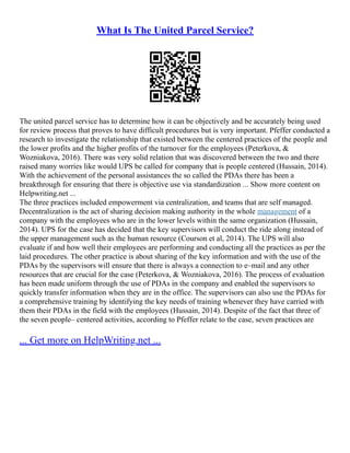 What Is The United Parcel Service?
The united parcel service has to determine how it can be objectively and be accurately being used
for review process that proves to have difficult procedures but is very important. Pfeffer conducted a
research to investigate the relationship that existed between the centered practices of the people and
the lower profits and the higher profits of the turnover for the employees (Peterkova, &
Wozniakova, 2016). There was very solid relation that was discovered between the two and there
raised many worries like would UPS be called for company that is people centered (Hussain, 2014).
With the achievement of the personal assistances the so called the PDAs there has been a
breakthrough for ensuring that there is objective use via standardization ... Show more content on
Helpwriting.net ...
The three practices included empowerment via centralization, and teams that are self managed.
Decentralization is the act of sharing decision making authority in the whole management of a
company with the employees who are in the lower levels within the same organization (Hussain,
2014). UPS for the case has decided that the key supervisors will conduct the ride along instead of
the upper management such as the human resource (Courson et al, 2014). The UPS will also
evaluate if and how well their employees are performing and conducting all the practices as per the
laid procedures. The other practice is about sharing of the key information and with the use of the
PDAs by the supervisors will ensure that there is always a connection to e–mail and any other
resources that are crucial for the case (Peterkova, & Wozniakova, 2016). The process of evaluation
has been made uniform through the use of PDAs in the company and enabled the supervisors to
quickly transfer information when they are in the office. The supervisors can also use the PDAs for
a comprehensive training by identifying the key needs of training whenever they have carried with
them their PDAs in the field with the employees (Hussain, 2014). Despite of the fact that three of
the seven people– centered activities, according to Pfeffer relate to the case, seven practices are
... Get more on HelpWriting.net ...
 
