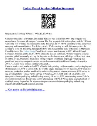 United Parcel Services Mission Statement
Organizational Setting– UNITED PARCEL SERVICE
Company Mission: The United States Parcel Services was founded in 1907. The company was
created as an American Messenger Company. The first responsibilities of employees of the UPS ran
walked by foot or rode a bike in order to make deliveries. In 1913 UPS teamed up with a competitor
company and invested in their first delivery truck. While teaming up with their competitor, the
decided to focus on delivering packages to stores and changed their name of business to Merchants
Parcel Delivery. The United States Parcel Service name was first used in 1925. (United Parcel
Service of America, 2018). In 2013 UPS released a mission statement, "What we seek to achieve:
grow our global business by serving the logistics needs of customers, offering excellence and value
in all that we do. Maintain a financially strong company with broad employee ownership that
provides a long term competitive return to our share owners (United Parcel Service of America,
2018)." ... Show more content on Helpwriting.net ...
Popular services and products that UPS offers include printing, mailbox services, and packaging and
shipping services. UPS is known to be the world's largest package delivery business. UPS' intended
customer market has reached world–wide and according to their mission statement, UPS strives to
see growth globally (United Parcel Service of America, 2018). UPS and Fed–EX are two top
competitors in the packaging and delivering industry. However, UPS has advantages over Fed–Ex
due to the international delivery and supply chain group of UPS. UPS has done an excellent job of
making it nearly impossible for any new competitor to enter into the packaging and delivery
industry. (United Parcel Service of America,
... Get more on HelpWriting.net ...
 