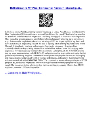 Reflections On My Plant Engineering Summer Internship At...
Reflections on my Plant Engineering Summer Internship at United Parcel Service Introduction My
Plant Engineering (PE) internship experience at United Parcel Service (UPS) allowed me to utilize
all that I have learned at Florida Polytechnic University and apply it to real world work experience.
Thus expanding upon my previous knowledge while simultaneously allowing me to grow in new
ways that cannot be taught in the classroom. Interning at UPS has helped highlight my fortes and
flaws as not only an engineering student, but also as a young adult entering the professional world.
Through firsthand daily coaching and mentoring from senior engineers, I discovered that
communication is the key to being successful as an individual and as a team. Encouraging social
cognizance provides necessary balance within a company. Getting the Job An INROADS alumni
told me about an organization called INROADS and encouraged me to go online and apply for their
paid summer internship program. INROADS is a non–profit company that focuses on "developing
and placing talented underserved youth in business and industry, and prepares them for corporate
and community leadership (INROADS, 2011)." The organization is currently expanding their STEM
program. So, my Florida Polytechnic education along with their internship program was a great
match. The program is highly selective with a rigorous application process. Of more than 11,000
applicants just over 1,000 earn internships
... Get more on HelpWriting.net ...
 