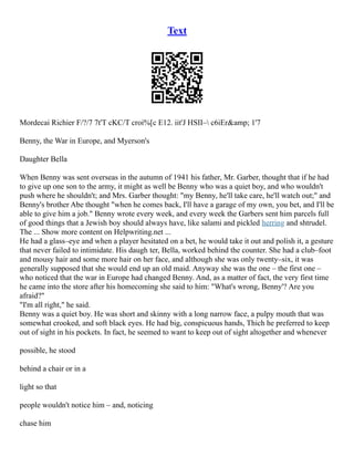 Text
Mordecai Richier F/?/7 7t'T cKC/T croi%[c E12. iit'J HSII– c6iEr&amp; 1'7
Benny, the War in Europe, and Myerson's
Daughter Bella
When Benny was sent overseas in the autumn of 1941 his father, Mr. Garber, thought that if he had
to give up one son to the army, it might as well be Benny who was a quiet boy, and who wouldn't
push where he shouldn't; and Mrs. Garber thought: "my Benny, he'll take care, he'll watch out;" and
Benny's brother Abe thought "when he comes back, I'll have a garage of my own, you bet, and I'll be
able to give him a job." Benny wrote every week, and every week the Garbers sent him parcels full
of good things that a Jewish boy should always have, like salami and pickled herring and shtrudel.
The ... Show more content on Helpwriting.net ...
He had a glass–eye and when a player hesitated on a bet, he would take it out and polish it, a gesture
that never failed to intimidate. His daugh­ter, Bella, worked behind the counter. She had a club–foot
and mousy hair and some more hair on her face, and although she was only twenty–six, it was
generally supposed that she would end up an old maid. Anyway she was the one – the first one –
who noticed that the war in Europe had changed Benny. And, as a matter of fact, the very first time
he came into the store after his homecoming she said to him: "What's wrong, Benny'? Are you
afraid?"
"I'm all right," he said.
Benny was a quiet boy. He was short and skinny with a long narrow face, a pulpy mouth that was
somewhat crooked, and soft black eyes. He had big, conspicuous hands, Thich he preferred to keep
out of sight in his pockets. In fact, he seemed to want to keep out of sight altogether and whenever
possible, he stood
behind a chair or in a
light so that
people wouldn't notice him – and, noticing
chase him
 