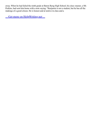away. When he had failed the ninth grade at Baron Byng High School, his class–master, a Mr.
Perkins, had sent him home with a note saying: "Benjamin is not a student, but he has all the
makings of a good citizen. He is honest and at­tentive in class and a
... Get more on HelpWriting.net ...
 
