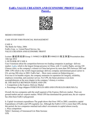 FedEx VALUE CREATION AND ECONOMIC PROFIT United
Parcel...
MEIHO UNIVERSITY
CASE STUDY FOR FINANCIAL MANAGEMENT
CASE 4:
The Battle for Value, 2004:
FedEx Corp. vs. United Parcel Service, Inc.
VALUE CREATION AND ECONOMIC PROFIT
Lecture: 鍾 紹 熙 老 師 Group 3: F49802134 胡 秋 草 F49802153 高 玉 享 箮 Presentation date:
16th Apr 2012
I. OUTLOOK OF CASE 4
Case 4 mentions about the competition between two leading companies in package– delivery
market. FedEx which is the largest foreign presence in China, with 11 weekly flights, serving 220
Chinese cities, so the company's volumes in China had grown by more than 50% between 2003 and
2004. UPS which is the world's largest package–delivery company and dominant parcel carrier in
US, serving 200 cities in 2003. FedEx had ... Show more content on Helpwriting.net ...
Ever true to its humble origins, the company maintains its reputation for integrity, reliability,
employee ownership, and customer service. For UPS, the future promises even more
accomplishments as the next chapter in the company 's history is written.
III. THE BATTLE BETWEEN FEDEX AND UPS
1. Competition in the Express–Delivery Market
a. Percentage of large shippers FEDEX RULES AIRS AND UPS RULES GROUND (%)
Overall, the two companies split the small segment of the Express–Delivery market. There are
ground market and air–express market. While UPS has dominated the ground area, the air–express
has often been FedEx's playground.
b. Capital–investment expenditures The graph shows that from 1992 to 2003, cumulative capital
Expenditures of FedEx and UPS regularly rise. Although the FedEx's CCE is more than UPS, during
this period, the two companies matched each other's investments in capital almost exactly.
c. Price competition
Table1: Summary of Announced List–Rate Increase
UPS
 