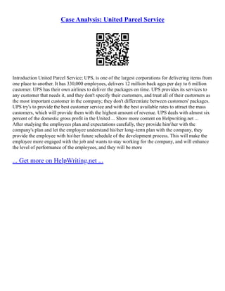 Case Analysis: United Parcel Service
Introduction United Parcel Service; UPS, is one of the largest corporations for delivering items from
one place to another. It has 330,000 employees, delivers 12 million back ages per day to 6 million
customer. UPS has their own airlines to deliver the packages on time. UPS provides its services to
any customer that needs it, and they don't specify their customers, and treat all of their customers as
the most important customer in the company; they don't differentiate between customers' packages.
UPS try's to provide the best customer service and with the best available rates to attract the mass
customers, which will provide them with the highest amount of revenue. UPS deals with almost six
percent of the domestic gross profit in the United ... Show more content on Helpwriting.net ...
After studying the employees plan and expectations carefully, they provide himher with the
company's plan and let the employee understand hisher long–term plan with the company, they
provide the employee with hisher future schedule of the development process. This will make the
employee more engaged with the job and wants to stay working for the company, and will enhance
the level of performance of the employees, and they will be more
... Get more on HelpWriting.net ...
 