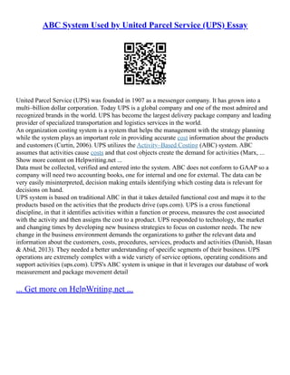 ABC System Used by United Parcel Service (UPS) Essay
United Parcel Service (UPS) was founded in 1907 as a messenger company. It has grown into a
multi–billion dollar corporation. Today UPS is a global company and one of the most admired and
recognized brands in the world. UPS has become the largest delivery package company and leading
provider of specialized transportation and logistics services in the world.
An organization costing system is a system that helps the management with the strategy planning
while the system plays an important role in providing accurate cost information about the products
and customers (Curtin, 2006). UPS utilizes the Activity–Based Costing (ABC) system. ABC
assumes that activities cause costs and that cost objects create the demand for activities (Marx, ...
Show more content on Helpwriting.net ...
Data must be collected, verified and entered into the system. ABC does not conform to GAAP so a
company will need two accounting books, one for internal and one for external. The data can be
very easily misinterpreted, decision making entails identifying which costing data is relevant for
decisions on hand.
UPS system is based on traditional ABC in that it takes detailed functional cost and maps it to the
products based on the activities that the products drive (ups.com). UPS is a cross functional
discipline, in that it identifies activities within a function or process, measures the cost associated
with the activity and then assigns the cost to a product. UPS responded to technology, the market
and changing times by developing new business strategies to focus on customer needs. The new
change in the business environment demands the organizations to gather the relevant data and
information about the customers, costs, procedures, services, products and activities (Danish, Hasan
& Abid, 2013). They needed a better understanding of specific segments of their business. UPS
operations are extremely complex with a wide variety of service options, operating conditions and
support activities (ups.com). UPS's ABC system is unique in that it leverages our database of work
measurement and package movement detail
... Get more on HelpWriting.net ...
 