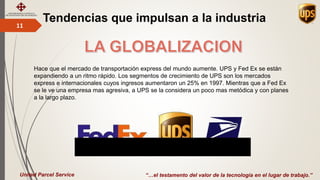 Tendencias que impulsan a la industria11
“…el testamento del valor de la tecnología en el lugar de trabajo.”United Parcel Service
Hace que el mercado de transportación express del mundo aumente. UPS y Fed Ex se están
expandiendo a un ritmo rápido. Los segmentos de crecimiento de UPS son los mercados
express e internacionales cuyos ingresos aumentaron un 25% en 1997. Mientras que a Fed Ex
se le ve una empresa mas agresiva, a UPS se la considera un poco mas metódica y con planes
a la largo plazo.
 
