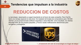 Tendencias que impulsan a la industria12
“…el testamento del valor de la tecnología en el lugar de trabajo.”United Parcel Service
La tecnología desempeña un papel importante en el futuro de cada compañía. Pero Fed Ex
tiene una ventaja especial en esta área. Ha instalado terminales de computadora para 100.000
clientes y le ha proporcionado software especifico a otros 650.000. como resultado, los clientes
etiquetan 60% de sus propios paquetes, y Fed Ex recibe notificaciones electrónicas para
recogerlos y entregarlos.
 