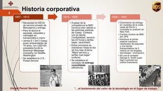 Historia corporativa3
“…el testamento del valor de la tecnología en el lugar de trabajo.”
1907 - 1913
• Necesidad en EEUU
de servicio privado de
Mensajería y entrega
• Para la época el
equipaje, paquetes y
mensajes se
transportaba a mano
• James E (“Jim”) Casey
joven emprendedor de
19 años, con USD100
prestados fundó la
American Messeger
Compañy, en Seattle,
Washington
• Se establece la U.S.:
Postal Service
1913 - 1929
• A pesar de la
competencia la AMC
funciona bien debido a
las estrictas políticas
de Casey: Cortesía
con el cliente,
Confiabilidad, servicio
las 24 horas y tarifas
bajas. (autoridad)
• Estos principios se
mantienen hasta el día
de hoy bajo el lema
“Mejor servicio y
tarifas mas bajas”
(cultura)
• Se establece el
concepto de entrega
consolidada
(eficiencia)
1930 – 1950
• Crecimiento de entrega
en ciudades de la costa
oeste de EEUU y
consolida su posición en
New York.
• Cambia nombre de AMC
por UPS
• Introduce el primer
sistema mecánico
clasificador de paquetes
y una banda
transportadora de 5
metros en los Angeles.
(tecnología - innovación)
• Se une el contador
George D. Smith quien
logró controlar los
costos financieros
United Parcel Service
 