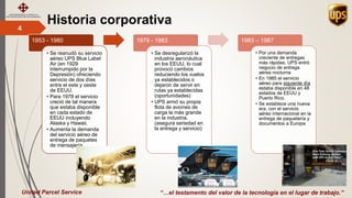Historia corporativa4
“…el testamento del valor de la tecnología en el lugar de trabajo.”
1953 - 1980
• Se reanudó su servicio
aéreo UPS Blue Label
Air (en 1929
interrumpido por la
Depresión) ofreciendo
servicio de dos días
entre el este y oeste
de EEUU.
• Para 1978 el servicio
creció de tal manera
que estaba disponible
en cada estado de
EEUU incluyendo
Alaska y Hawaii.
• Aumenta la demanda
del servicio aéreo de
entrega de paquetes
de mensajería
1979 - 1983
• Se desregularizó la
industria aeronáutica
en los EEUU, lo cual
provocó cambios
reduciendo los vuelos
ya establecidos o
dejaron de servir en
rutas ya establecidas
(oportunidades)
• UPS armó su propia
flota de aviones de
carga la más grande
en la industria.
(asegura seriedad en
la entrega y servicio)
1983 – 1987
• Por una demanda
creciente de entregas
más rápidas, UPS entró
negocio de entrega
aérea nocturna
• En 1985 el servicio
aéreo para siguiente día
estaba disponible en 48
estados de EEUU y
Puerto Rico.
• Se establece una nueva
era, con el servicio
aéreo internacional en la
entrega de paquetería y
documentos a Europa
United Parcel Service
 