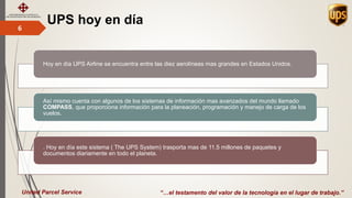 UPS hoy en día6
“…el testamento del valor de la tecnología en el lugar de trabajo.”United Parcel Service
Hoy en día UPS Airline se encuentra entre las diez aerolíneas mas grandes en Estados Unidos.
Así mismo cuenta con algunos de los sistemas de información mas avanzados del mundo llamado
COMPASS, que proporciona información para la planeación, programación y manejo de carga de los
vuelos.
. Hoy en día este sistema ( The UPS System) trasporta mas de 11.5 millones de paquetes y
documentos diariamente en todo el planeta.
 