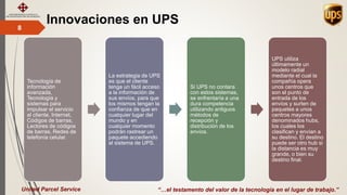 Innovaciones en UPS8
“…el testamento del valor de la tecnología en el lugar de trabajo.”United Parcel Service
Tecnología de
información
avanzada,
Tecnología y
sistemas para
impulsar el servicio
al cliente, Internet,
Códigos de barras,
Lectores de códigos
de barras, Redes de
telefonía celular.
La estrategia de UPS
es que el cliente
tenga un fácil acceso
a la información de
sus envíos, para que
los mismos tengan la
confianza de que en
cualquier lugar del
mundo y en
cualquier momento
podrán rastrear un
paquete accediendo
al sistema de UPS.
Si UPS no contara
con estos sistemas,
se enfrentaría a una
dura competencia
utilizando antiguos
métodos de
recepción y
distribución de los
envíos.
UPS utiliza
últimamente un
modelo radial
mediante el cual la
compañía opera
unos centros que
son el punto de
entrada de los
envíos y surten de
paquetes a unos
centros mayores
denominados hubs,
los cuales los
clasifican y envían a
su destino. El destino
puede ser otro hub si
la distancia es muy
grande, o bien su
destino final.
 