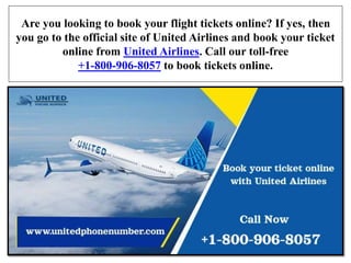 Are you looking to book your flight tickets online? If yes, then
you go to the official site of United Airlines and book your ticket
online from United Airlines. Call our toll-free
+1-800-906-8057 to book tickets online.
 