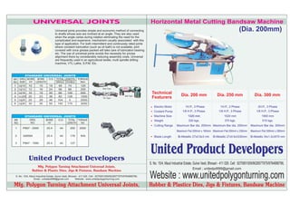 UNIVERSAL JOINTS                                                                                  Horizontal Metal Cutting Bandsaw Machine
                                   Universal joints provides simple and economic method of connecting                                                                                     (Dia. 200mm)
                                   to shafts whose axis are inclined at an angle. They are also used
                                   when the angle varies during rotation eliminating the need for the
                                   complicated and expensive. mechanism usually associated with this
                                   type of application. For both intermittent and continuosly rated joints
                                   where constant lubrication (such as oil bath) is not available, joint
                                   covered with once grease packed will take care of lubrication bearing
                                   etc. The use of universal joints avoids the necessity for pricise
                                   alignment there by considerably reducing assembly costs. Universal
                                   are frequently used in an agricultural textile, multi spindle drilling
                                   machine, VTL Lathe, S.P.M. Etc.




                                                                              Strip Type

                                                                                                                  Technical               Dia. 200 mm                   Dia. 250 mm                   Dia. 300 mm
                                                                                                  Ball Type
                                                                               Pin Type                           Featurers

                                                                                                                    Electric Motor            1H.P., 3 Phase              1H.P., 3 Phase                 2H.P., 3 Phase
                                                                                                                    Coolant Pump           1/8 H.P., 3 Phase             1/8 H.P., 3 Phase              1/8 H.P., 3 Phase
                                                                                                                    Machine Size                1320 mm                      1520 mm                        1900 mm
                                                                                                                    Weight                      320 kgs.                      370 kgs.                       510 kgs.
                                                                                                                    Cutting Range      Maximum Bar dia. 200mm Maximum Bar dia. 250mm               Maximum Bar dia. 300mm
                                                                                                                                       Maximum Flat 200mm x 180mm Maximum Flat 250mm x 230mm       Maximum Flat 300mm x 280mm
                                                                                                                    Blade Length        Bi-Metallic 27x0.9x3 mtr.   Bi-Metallic 27x0.9x3330mm      Bi-Metallic 34x1.2x3470 mm




           United Product Developers
                                                                                                                 United Product Developers
                                                                                                                 S. No. 15/4, Mauli Industrial Estate, Gulve Vasti, Bhosari - 411 026. Cell : 9270951009/9028577975/9764886796,
                 Mfg. Polygon Turning Attachment Universal Joints,
                                                                                                                                                    Email ; unitedpd999@gmail.com
              Rubber & Plastic Dies, Jigs & Fixtures, Bandsaw Machine
S. No. 15/4, Mauli Industrial Estate, Gulve Vasti, Bhosari - 411 026. Cell : 9270951009/9028577975/9764886796,
                Email ; unitedpd999@gmail.com           Website : www.unitedpolygonturning.com
                                                                                                                 Website : www.unitedpolygonturning.com
Mfg. Polygon Turning Attachment Universal Joints,                                                                Rubber & Plastice Dies, Jigs & Fixtures, Bandsaw Machine
 