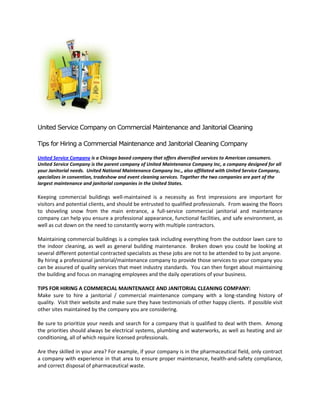 United Service Company on Commercial Maintenance and Janitorial Cleaning

Tips for Hiring a Commercial Maintenance and Janitorial Cleaning Company

United Service Company is a Chicago based company that offers diversified services to American consumers.
United Service Company is the parent company of United Maintenance Company Inc, a company designed for all
your Janitorial needs. United National Maintenance Company Inc., also affiliated with United Service Company,
specializes in convention, tradeshow and event cleaning services. Together the two companies are part of the
largest maintenance and janitorial companies in the United States.

Keeping commercial buildings well-maintained is a necessity as first impressions are important for
visitors and potential clients, and should be entrusted to qualified professionals. From waxing the floors
to shoveling snow from the main entrance, a full-service commercial janitorial and maintenance
company can help you ensure a professional appearance, functional facilities, and safe environment, as
well as cut down on the need to constantly worry with multiple contractors.

Maintaining commercial buildings is a complex task including everything from the outdoor lawn care to
the indoor cleaning, as well as general building maintenance. Broken down you could be looking at
several different potential contracted specialists as these jobs are not to be attended to by just anyone.
By hiring a professional janitorial/maintenance company to provide those services to your company you
can be assured of quality services that meet industry standards. You can then forget about maintaining
the building and focus on managing employees and the daily operations of your business.

TIPS FOR HIRING A COMMERCIAL MAINTENANCE AND JANITORIAL CLEANING COMPANY:
Make sure to hire a janitorial / commercial maintenance company with a long-standing history of
quality. Visit their website and make sure they have testimonials of other happy clients. If possible visit
other sites maintained by the company you are considering.

Be sure to prioritize your needs and search for a company that is qualified to deal with them. Among
the priorities should always be electrical systems, plumbing and waterworks, as well as heating and air
conditioning, all of which require licensed professionals.

Are they skilled in your area? For example, if your company is in the pharmaceutical field, only contract
a company with experience in that area to ensure proper maintenance, health-and-safety compliance,
and correct disposal of pharmaceutical waste.
 