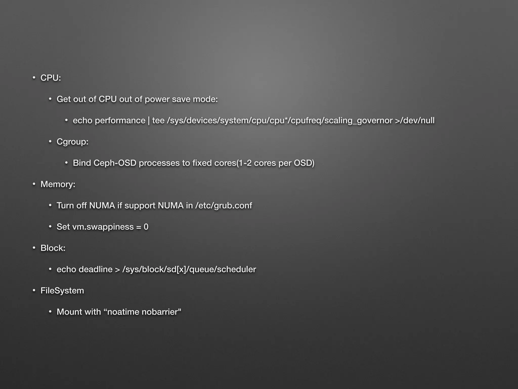 • CPU: 
• Get out of CPU out of power save mode: 
• echo performance | tee /sys/devices/system/cpu/cpu*/cpufreq/scaling_governor /dev/null 
• Cgroup: 
• Bind Ceph-OSD processes to fixed cores(1-2 cores per OSD) 
• Memory: 
• Turn off NUMA if support NUMA in /etc/grub.conf 
• Set vm.swappiness = 0 
• Block: 
• echo deadline  /sys/block/sd[x]/queue/scheduler 
• FileSystem 
• Mount with “noatime nobarrier 
 