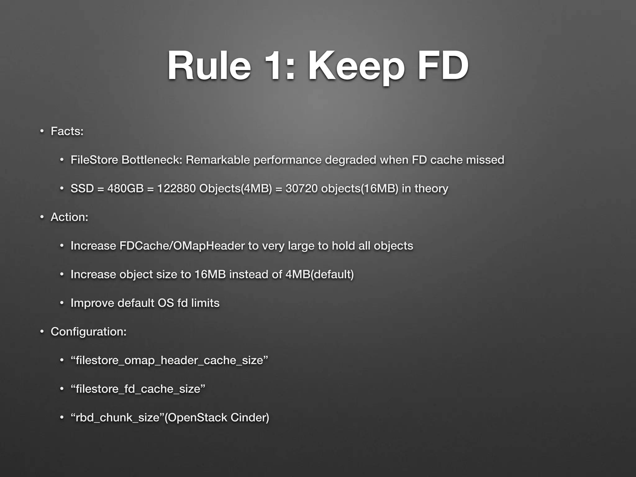 Rule 1: Keep FD 
• Facts: 
• FileStore Bottleneck: Remarkable performance degraded when FD cache missed 
• SSD = 480GB = 122880 Objects(4MB) = 30720 objects(16MB) in theory 
• Action: 
• Increase FDCache/OMapHeader to very large to hold all objects 
• Increase object size to 16MB instead of 4MB(default) 
• Improve default OS fd limits 
• Configuration: 
• “filestore_omap_header_cache_size” 
• “filestore_fd_cache_size” 
• “rbd_chunk_size”(OpenStack Cinder) 
 