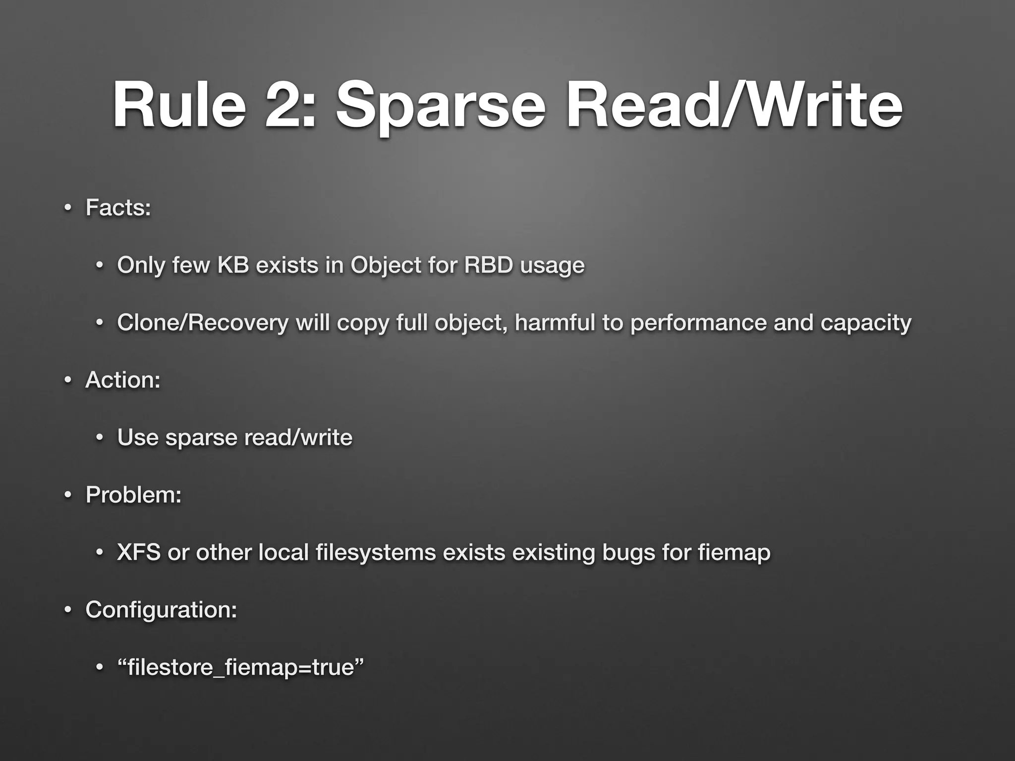 Rule 2: Sparse Read/Write 
• Facts: 
• Only few KB exists in Object for RBD usage 
• Clone/Recovery will copy full object, harmful to performance and capacity 
• Action: 
• Use sparse read/write 
• Problem: 
• XFS or other local filesystems exists existing bugs for fiemap 
• Configuration: 
• “filestore_fiemap=true” 
 