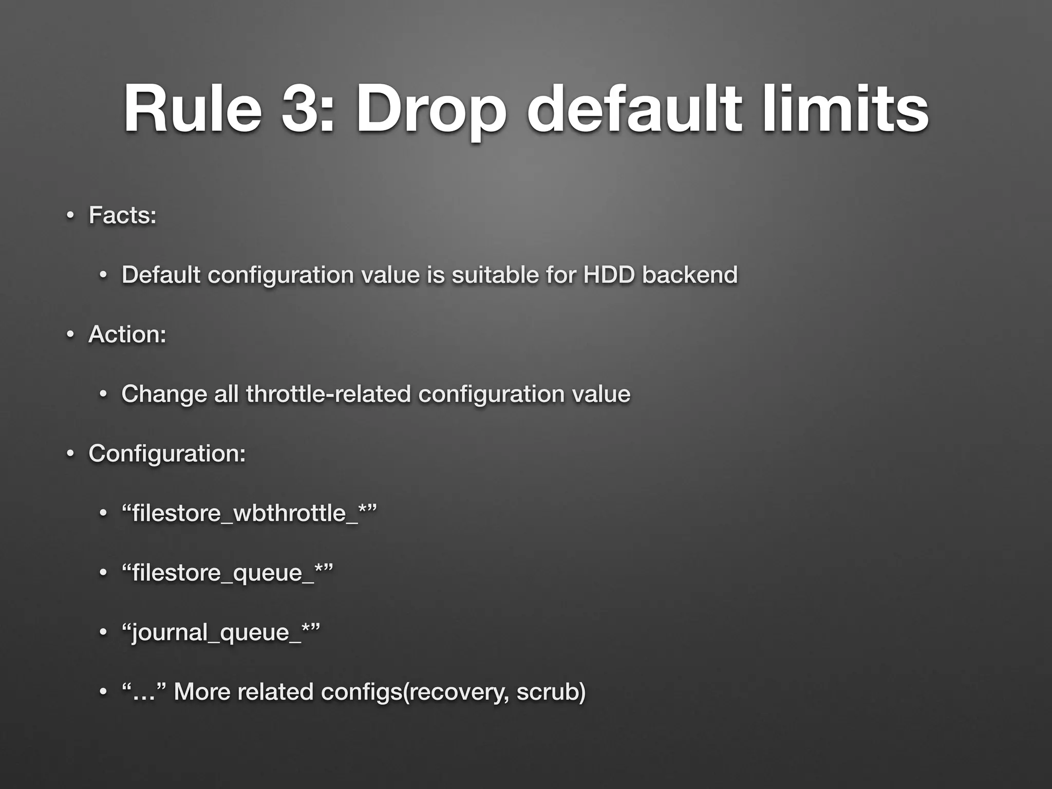 Rule 3: Drop default limits 
• Facts: 
• Default configuration value is suitable for HDD backend 
• Action: 
• Change all throttle-related configuration value 
• Configuration: 
• “filestore_wbthrottle_*” 
• “filestore_queue_*” 
• “journal_queue_*” 
• “…” More related configs(recovery, scrub) 
 