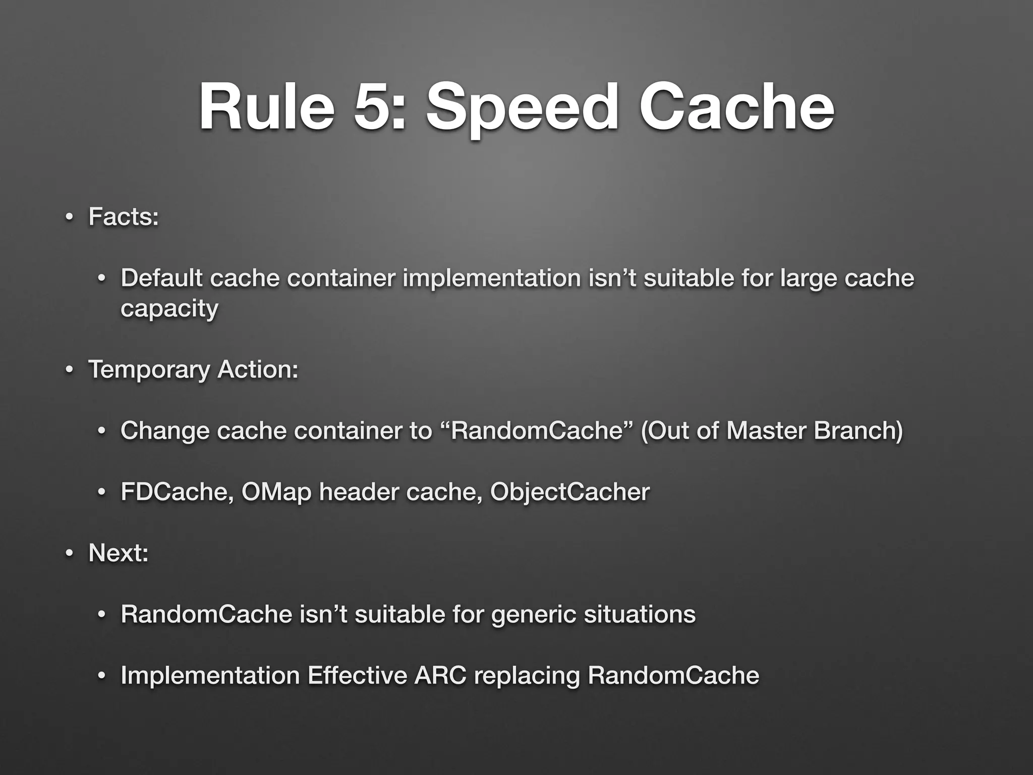 Rule 5: Speed Cache 
• Facts: 
• Default cache container implementation isn’t suitable for large cache 
capacity 
• Temporary Action: 
• Change cache container to “RandomCache” (Out of Master Branch) 
• FDCache, OMap header cache, ObjectCacher 
• Next: 
• RandomCache isn’t suitable for generic situations 
• Implementation Effective ARC replacing RandomCache 
 
