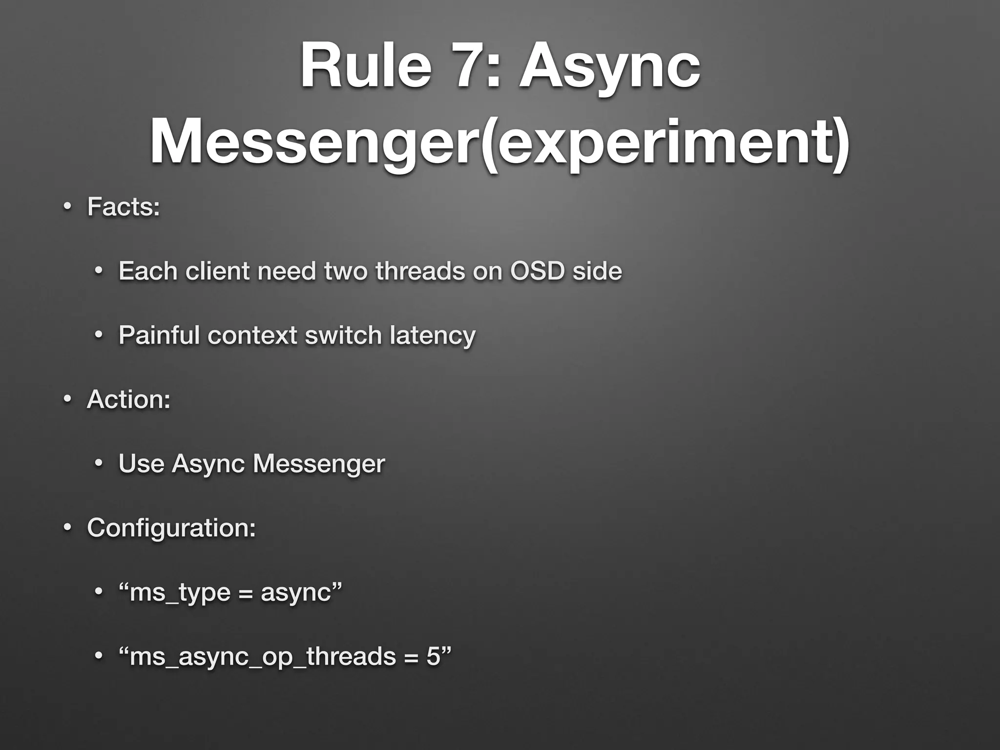 Rule 7: Async 
Messenger(experiment) 
• Facts: 
• Each client need two threads on OSD side 
• Painful context switch latency 
• Action: 
• Use Async Messenger 
• Configuration: 
• “ms_type = async” 
• “ms_async_op_threads = 5” 
 