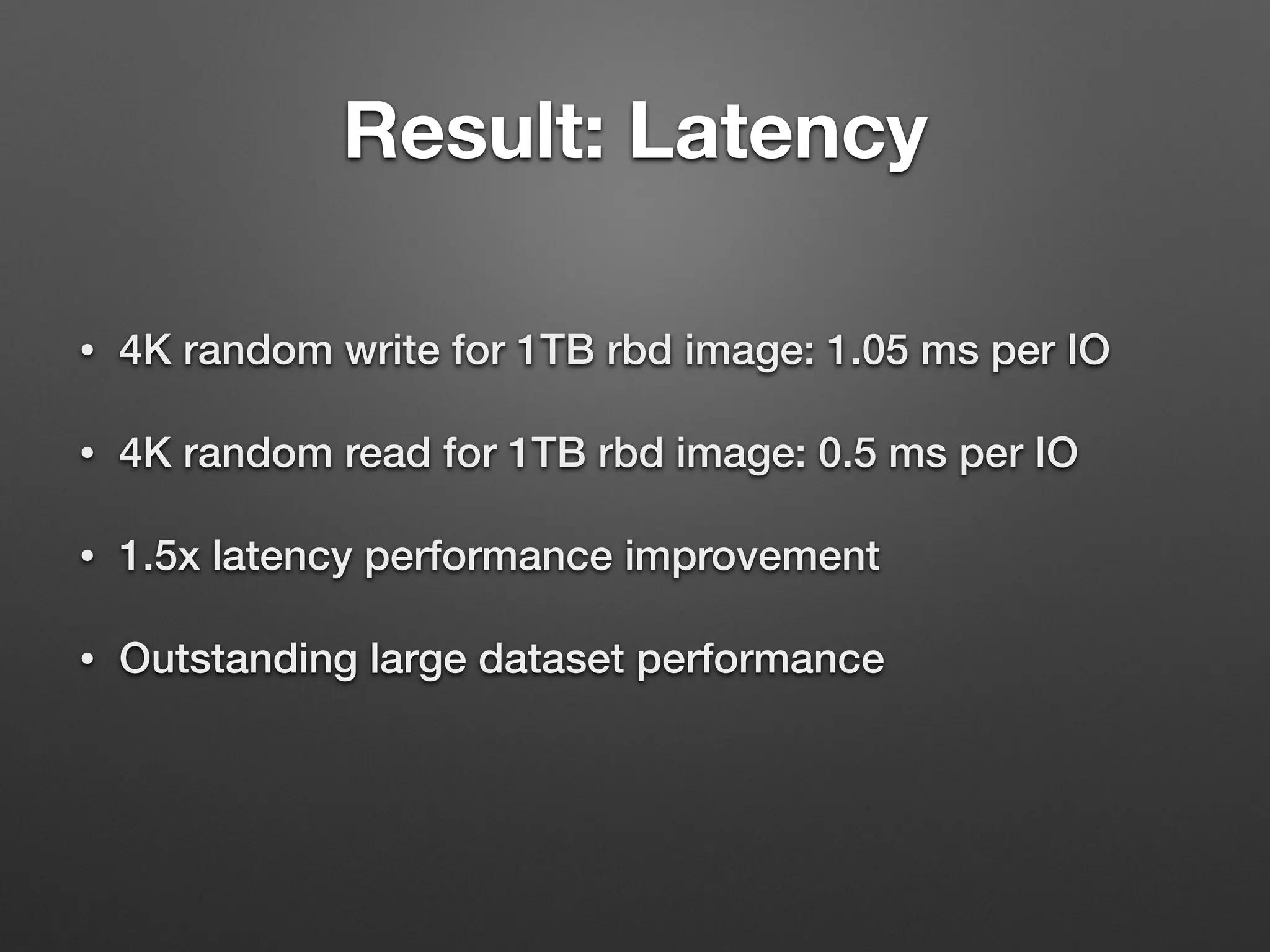 Result: Latency 
• 4K random write for 1TB rbd image: 1.05 ms per IO 
• 4K random read for 1TB rbd image: 0.5 ms per IO 
• 1.5x latency performance improvement 
• Outstanding large dataset performance 
 