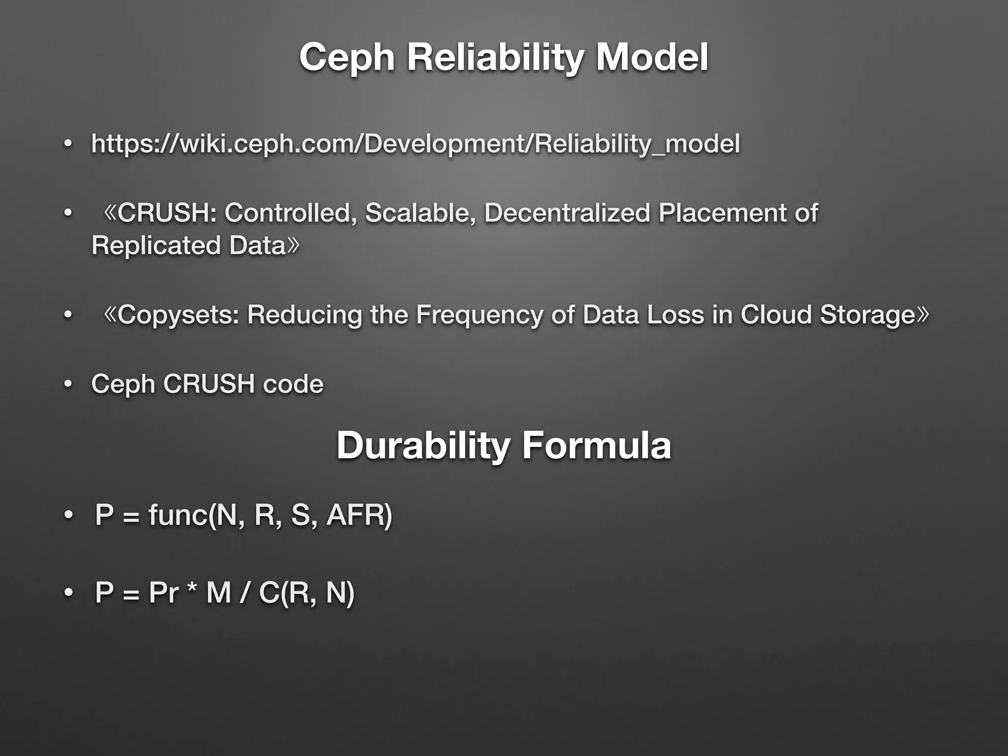 Ceph Reliability Model 
• https://wiki.ceph.com/Development/Reliability_model 
• 《CRUSH: Controlled, Scalable, Decentralized Placement of 
Replicated Data》 
• 《Copysets: Reducing the Frequency of Data Loss in Cloud Storage》 
• Ceph CRUSH code 
Durability Formula 
• P = func(N, R, S, AFR) 
• P = Pr * M / C(R, N) 
 