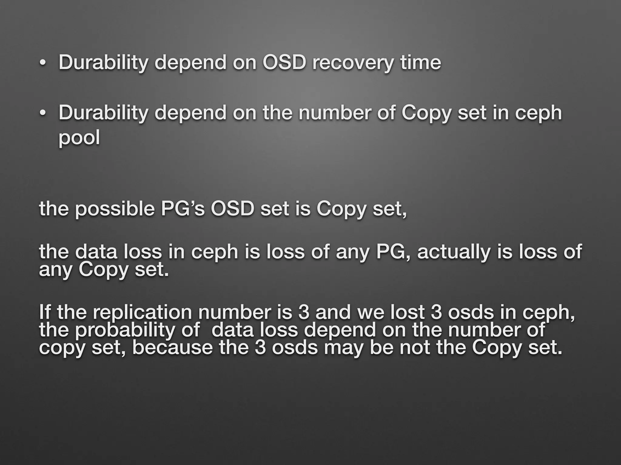 • Durability depend on OSD recovery time 
• Durability depend on the number of Copy set in ceph 
pool 
the possible PG’s OSD set is Copy set, 
the data loss in ceph is loss of any PG, actually is loss of 
any Copy set. 
If the replication number is 3 and we lost 3 osds in ceph, 
the probability of data loss depend on the number of 
copy set, because the 3 osds may be not the Copy set. 
 