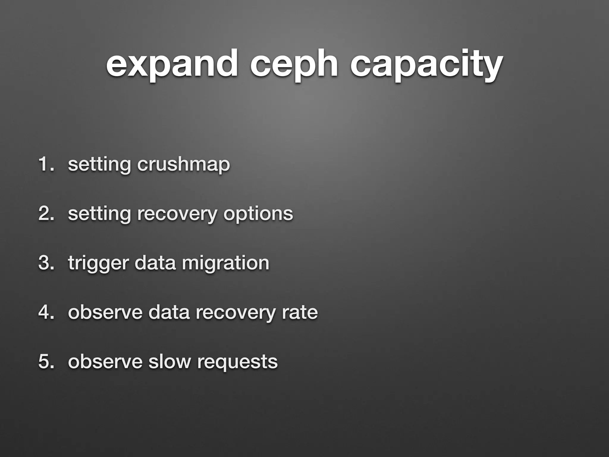 expand ceph capacity 
1. setting crushmap 
2. setting recovery options 
3. trigger data migration 
4. observe data recovery rate 
5. observe slow requests 
 