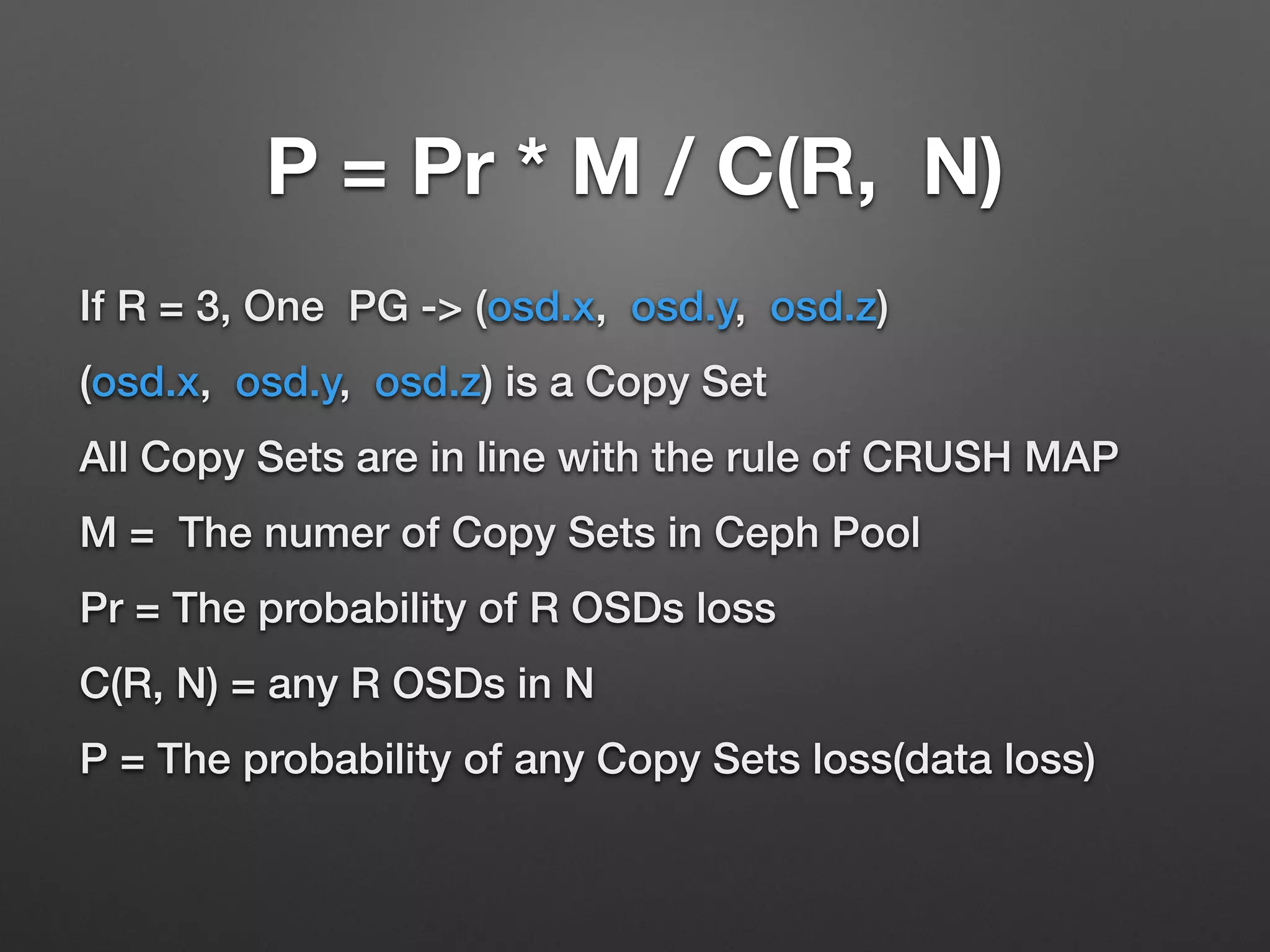 The probability of Copy sets 
loss 
1. M = Copy Sets Number in Ceph Pool 
2. any R OSDs is C(R, N) 
3. the probability of copy sets loss is Pr * M / C(R, N) 
 