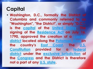 Capital
• Washington, D.C., formally the District of
Columbia and commonly referred to as
"Washington", "the District", or simply "D.C.",
is the capital of the United States. The
signing of the Residence Act on July 16,
1790, approved the creation of a capital
district located along the Potomac Riveron
the country's East Coast. The U.S.
Constitution provided for a federal
district under the exclusive jurisdiction of
the Congress and the District is therefore
not a part of any U.S. state.
 