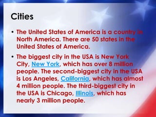 Cities
• The United States of America is a country in
North America. There are 50 states in the
United States of America.
• The biggest city in the USA is New York
City, New York, which has over 8 million
people. The second-biggest city in the USA
is Los Angeles, California, which has almost
4 million people. The third-biggest city in
the USA is Chicago, Illinois, which has
nearly 3 million people.
 