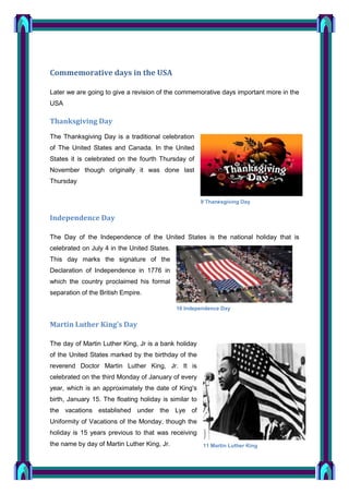 Commemorative days in the USA
Later we are going to give a revision of the commemorative days important more in the
USA

Thanksgiving Day
The Thanksgiving Day is a traditional celebration
of The United States and Canada. In the United
States it is celebrated on the fourth Thursday of
November though originally it was done last
Thursday
9 Thanksgiving Day

Independence Day
The Day of the Independence of the United States is the national holiday that is
celebrated on July 4 in the United States.
This day marks the signature of the
Declaration of Independence in 1776 in
which the country proclaimed his formal
separation of the British Empire.
10 Independence Day

Martin Luther King’s Day
The day of Martin Luther King, Jr is a bank holiday
of the United States marked by the birthday of the
reverend Doctor Martin Luther King, Jr. It is
celebrated on the third Monday of January of every
year, which is an approximately the date of King's
birth, January 15. The floating holiday is similar to
the vacations established under the Lye of
Uniformity of Vacations of the Monday, though the
holiday is 15 years previous to that was receiving
the name by day of Martin Luther King, Jr.

11 Martin Luther King

 