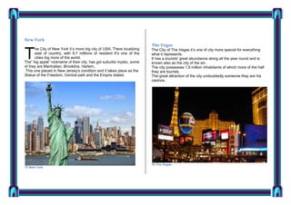 New York
he City of New York it’s more big city of USA, There localizing
east of country, with 9,7 millions of resident It’s one of the
cities big more of the world.
The” big apple” nickname of their city, has got suburbs mystic, some
of they are Manhattan, Brookline, Harlem..
This one placed in New Jersey's condition and it takes place as the
Statue of the Freedom, Central park and the Empire stated.

T

15 New York

The Vegas
The City of The Vegas it’s one of city more special for everything
what it represents.
It has a tourists' great abundance along all the year round and is
known also as the city of the sin.
The city possesses 1,9 million inhabitants of which more of the half
they are tourists.
The great attraction of the city undoubtedly someone they are his
casinos.

16 The Vegas

 