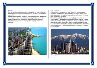 Miami

The Angeles

The city of Miami it’s the city more important of the state of Florida,
It’s have got 2,8 millions of resident and it’s situated in south west of
country.
It´s the headquarters of numerous companies important of the world
and one of the cities more rich economically, for this reason the
banks more important of the world has headquarters in Miami.
Also it is very known by his cosmopolitan diversity and by his
beaches.

The city more important of the west of country it possesses a
population of 7,9 millions of resident and this one is one of many
circumstances for the one that is considered to be one of the cities
more important of the world.
Considered as the Mecca of the cinema it’s place in state of
California and It possesses numerous emblematic sites as Theater
Kodak, the building Bradbury, Hollywood Boulevard, Staples Center
(sites of the Angles Lakers) and beach of Malibu between others.
It is said that one of every five persons devotes herself to the artistic
world because of it is you consider artistic one capitals of the world.
It’s my favorite.

17 Miami

18 The Angeles

 