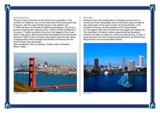 San Francisco

Orlando

The city of San Francisco it’s the fourth one in population in the
condition of California. He is in the north end of the peninsula of San
Francisco, with the ocean Pacific Ocean in the western part.
In 1848, the fever of the gold of California stimulated to the city to a
period of rapid growth, spending from 1.000 to 25.000 inhabitants in
one year, 11 what converted to the city in the biggest of the Coast
west in that epoch. After having being devastated by the earthquake
and fire of 1906,12 San Francisco was rapidly reconstructed, being
a headquarters of the International Exhibition of Panama and the
Pacific Ocean nine years later.
Sites emblematic they are Alcatraz, Golden Gate, Chinatown,
Silicon Valley…

Orlando's city is the headquarters of Orange's county and is a
central city of the metropolitan zone of the same name, as well as
also head-board of the region known as Central Florida, in the
condition of Florida, of the southeast of The United States.
It is the biggest sixth city of Florida and the biggest not coastal city.
The downtown of Orlando, better acquaintance as Downtown
Orlando, has been an object of continuous restructuring, in spite of
being removed from the principal tourist attractions as Walt Disney
Resort World and Universal Resort World.

19 San Francisco

20 Orlando

 