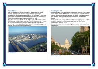 New Orleans

Washington D.C.

It is the biggest city of the condition of Louisiana, in the United
States, as well as the principal port of the river Mississippi.
After Katrina being partially destroyed by the hurricane in 2005, the
population diminished considerably for evacuation or death and in
2006 the population was an approximately the half.
New Orleans is a multicultural city of the south of the United States
(with special African, Latin, Spanish, French influence), very known
by his festivals, his music and his kitchen. Events as the Mardi
Gras, Jazz Fest and the Sugar Bowl (bowl of the sugar) support to
the city as a tourist constant destination.

Washington A.D., officially named Columbia's District It is the capital
of the United States of America. It is a question of an entity different
from 50 conditions that they compose the above mentioned nation,
and depends directly on the federal Government of the United
States.
It is located on the banks of the river Potomac and is surrounded by
Virginia's conditions, in the western part and Maryland in the
northern part, the and south.
Between the sites more out-standing they find the white house and
the pentagon.

21 New Orleans
22 Washington D.C.

 