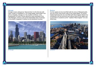 Chicago

Boston

Chicago, known colloquial as "Second City" it is the third city with
major number of inhabitants in The United States, behind New York
and Los Angeles. Chicago is in the condition of Illinois, is the
headquarters of Cook's County along the coast southwest of the
Lake Michigan. It forms a part of the metropolitan Area of Chicago,
a conurbation integrated in addition by the peripheral counties.

It is the capital and city most filled with the Union of Massachusetts,
and one of the most ancient cities of the United States. On having
treated itself about the city most filled with New England, Boston it is
considered to be the economic and cultural center of the region and
is recounted in occasions as the " Capital of New England " of a not
official way.

23 Chicago

24 Boston

 