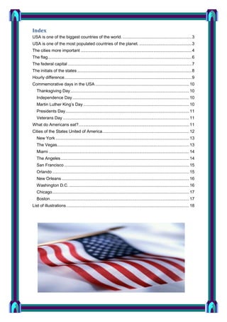 Index
USA is one of the biggest countries of the world. .......................................................... 3
USA is one of the most populated countries of the planet. ............................................ 3
The cities more important ............................................................................................. 4
The flag......................................................................................................................... 6
The federal capital ........................................................................................................ 7
The initials of the states ................................................................................................ 8
Hourly difference........................................................................................................... 9
Commemorative days in the USA ............................................................................... 10
Thanksgiving Day .................................................................................................... 10
Independence Day .................................................................................................. 10
Martin Luther King’s Day ......................................................................................... 10
Presidents Day ........................................................................................................ 11
Veterans Day .......................................................................................................... 11
What do Americans eat?............................................................................................. 11
Cities of the States United of America ......................................................................... 12
New York ................................................................................................................ 13
The Vegas ............................................................................................................... 13
Miami ...................................................................................................................... 14
The Angeles ............................................................................................................ 14
San Francisco ......................................................................................................... 15
Orlando ................................................................................................................... 15
New Orleans ........................................................................................................... 16
Washington D.C. ..................................................................................................... 16
Chicago ................................................................................................................... 17
Boston ..................................................................................................................... 17
List of illustrations ....................................................................................................... 18

 