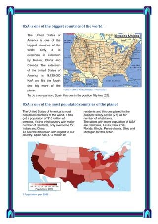 USA is one of the biggest countries of the world.
The

United

States of

America is one of the
biggest countries of the
world.

Only

it

is

overcome in extension
by Russia, China and
Canada. The extension
of the United States of
America

is

9.830.000

Km2 and It‘s the fourth
one big more of the
planet.

1 Area of the United States of America

To do a comparison, Spain this one in the position fifty two (52).

USA is one of the most populated countries of the planet.
The United States of America is most
populated countries of the world, It has
got a population of 316 million of
persons. It’s the third country with major
number of residents, only overcome for
Indian and China.
To see the dimension with regard to our
country, Spain has 47,2 million of

2 Population year 2000

residents and this one placed in the
position twenty-seven (27), as for
number of inhabitants.
The states with more population of USA
are California, Texas, New York,
Florida, Illinois, Pennsylvania, Ohio and
Michigan for this order.

 
