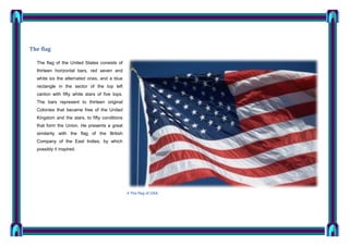 The flag
The flag of the United States consists of
thirteen horizontal bars, red seven and
white six the alternated ones, and a blue
rectangle in the sector of the top left
canton with fifty white stars of five tops.
The bars represent to thirteen original
Colonies that became free of the United
Kingdom and the stars, to fifty conditions
that form the Union. He presents a great
similarity with the flag of the British
Company of the East Indies, by which
possibly it inspired.

4 The flag of USA

 