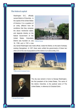 The federal capital
Washington

D.C.,

officially

named District of Columbia , is
the capital of the United States
of America. It is a question of
an entity different from 50
conditions that they compose
the above mentioned nation,
and depends directly on the
federal Government
United

States.

of

the

Columbia's

District was founded on July 6 White House
16, 1790, and in 1791 a new
city named Washington was made official, inside the District, to the east of already
existing Georgetown. In 1871 there were unified the governments of these two
cities and of the rest of populations of the district in an alone entity, D.C.

5 Monument Cristobal Colon

The city was named in honor to George Washington,
the first president of the United States. The name of
the district, Columbia, is the poetical name of The
United States, in reference to Cristobal Colón.

7 George Washington

 