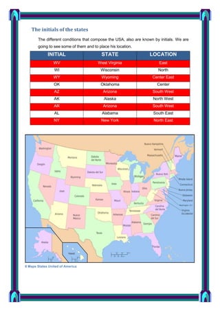 The initials of the states
The different conditions that compose the USA, also are known by initials. We are
going to see some of them and to place his location.

INITIAL

STATE

LOCATION

WV

West Virginia

East

WI

Wisconsin

North

WY

Wyoming

Center East

OK

Oklahoma

Center

AZ

Arizona

South West

AK

Alaska

North West

AR

Arizona

South West

AL

Alabama

South East

NY

New York

North East

8 Maps States United of America

 