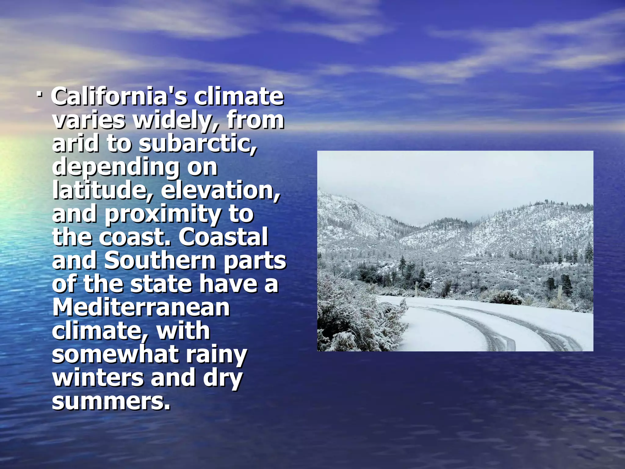 · California's climate varies widely, from arid to subarctic, depending on latitude, elevation, and proximity to the coast. Coastal and Southern parts of the state have a Mediterranean climate, with somewhat rainy winters and dry summers. 